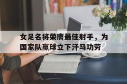 乐鱼app下载地址-女足名将荣膺最佳射手，为国家队赢球立下汗马功劳
