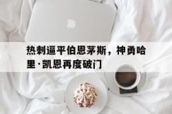 乐鱼APP-热刺逼平伯恩茅斯，神勇哈里·凯恩再度破门