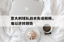 乐鱼APP-意大利球队战术失误频频，难以逆转颓势