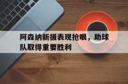 乐鱼app下载地址-阿森纳新援表现抢眼，助球队取得重要胜利