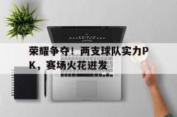 乐鱼app下载页-荣耀争夺！两支球队实力PK，赛场火花迸发