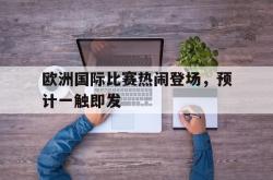 乐鱼APP-欧洲国际比赛热闹登场，预计一触即发
