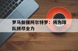 乐鱼app下载地址-罗马新援阿尔特罗：将为球队拼尽全力