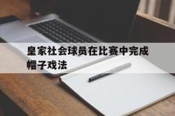 乐鱼app下载页-皇家社会球员在比赛中完成帽子戏法