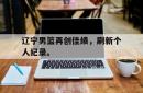 乐鱼app下载地址-辽宁男篮再创佳绩，刷新个人纪录。
