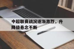 乐鱼app下载地址-中超联赛战况逐渐激烈，升降级悬念不断