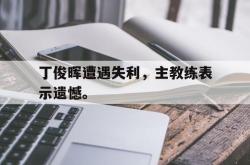 乐鱼app下载地址-丁俊晖遭遇失利，主教练表示遗憾。