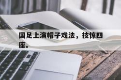 乐鱼APP-国足上演帽子戏法，技惊四座。
