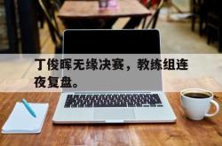 乐鱼app下载地址-丁俊晖无缘决赛，教练组连夜复盘。