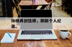 乐鱼app下载页-孙杨再创佳绩，刷新个人纪录。