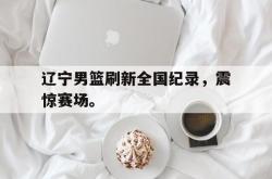 乐鱼-辽宁男篮刷新全国纪录，震惊赛场。