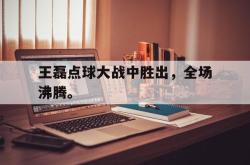 乐鱼-王磊点球大战中胜出，全场沸腾。