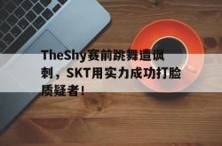 乐鱼-TheShy赛前跳舞遭讽刺，SKT用实力成功打脸质疑者！