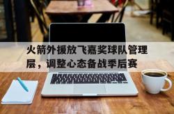 乐鱼-火箭外援放飞嘉奖球队管理层，调整心态备战季后赛