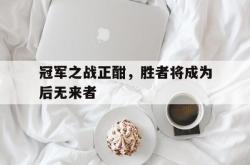 乐鱼APP-冠军之战正酣，胜者将成为后无来者