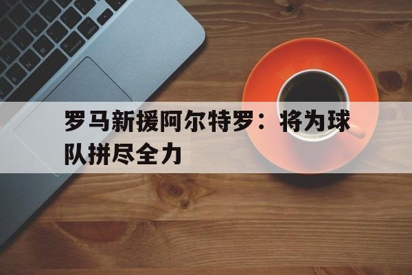 罗马新援阿尔特罗：将为球队拼尽全力